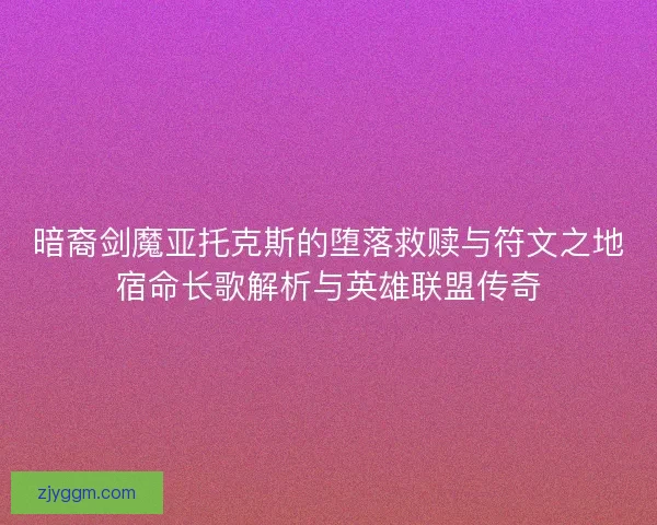 暗裔剑魔亚托克斯的堕落救赎与符文之地宿命长歌解析与英雄联盟传奇