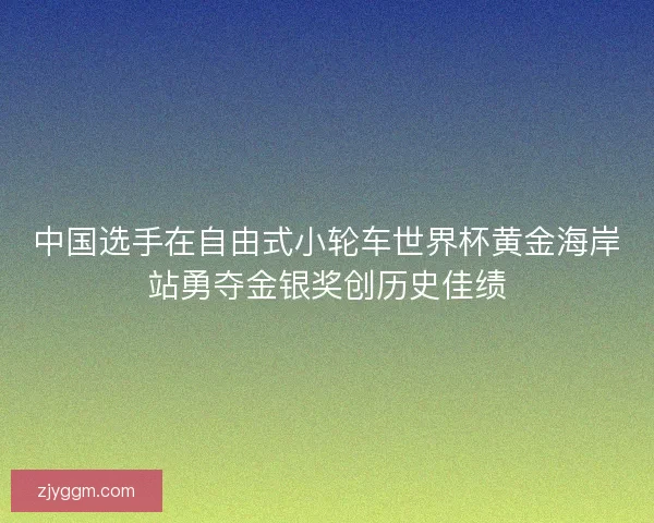 中国选手在自由式小轮车世界杯黄金海岸站勇夺金银奖创历史佳绩